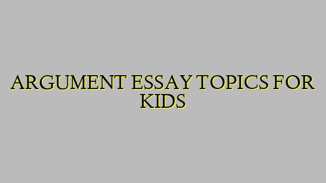 ARGUMENT ESSAY TOPICS FOR KIDS
