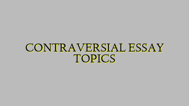 CONTRAVERSIAL ESSAY TOPICS