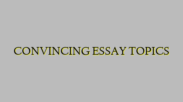CONVINCING ESSAY TOPICS