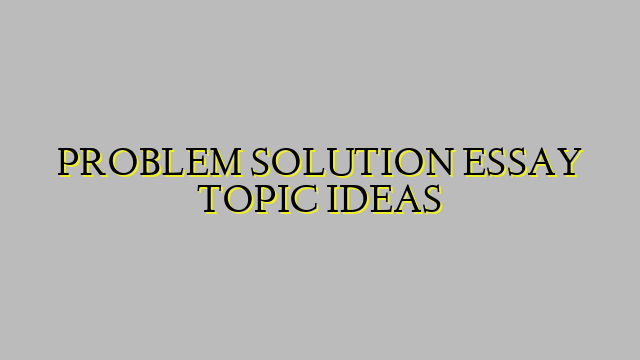 PROBLEM SOLUTION ESSAY TOPIC IDEAS