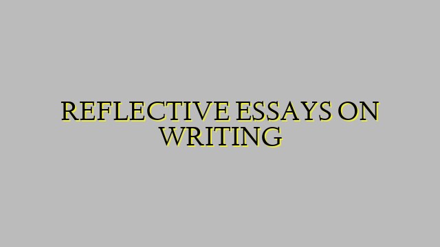 REFLECTIVE ESSAYS ON WRITING