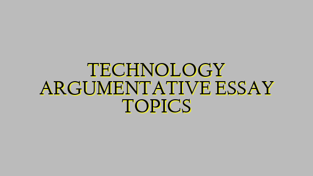 TECHNOLOGY ARGUMENTATIVE ESSAY TOPICS