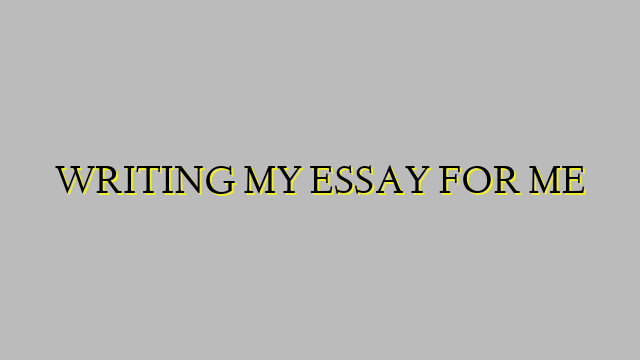 WRITING MY ESSAY FOR ME