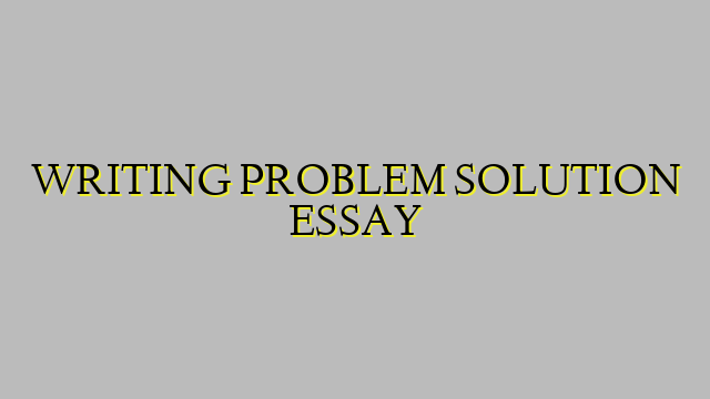 WRITING PROBLEM SOLUTION ESSAY